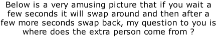 Below is a very amusing picture that if you wait a few seconds it will swap around and then after a few more seconds swap back, my question to you is where does the extra person come from ?