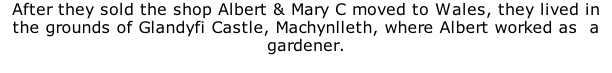 After they sold the shop Albert & Mary C moved to Wales, they lived in the grounds of Glandyfi Castle, Machynlleth, where Albert worked as  a gardener.