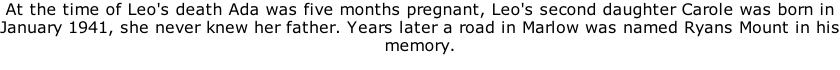 At the time of Leo's death Ada was five months pregnant, Leo's second daughter Carole was born in January 1941, she never knew her father. Years later a road in Marlow was named Ryans Mount in his memory.