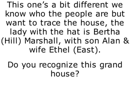 This one’s a bit different we know who the people are but want to trace the house, the lady with the hat is Bertha (Hill) Marshall, with son Alan & wife Ethel (East). Do you recognize this grand house?