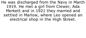 He was discharged from the Navy in March 1919. He met a girl from Clewer, Ada Merkett and in 1921 they married and settled in Marlow, where Leo opened an electrical shop in the High Street.